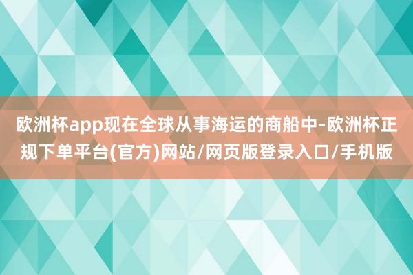 欧洲杯app现在全球从事海运的商船中-欧洲杯正规下单平台(官方)网站/网页版登录入口/手机版