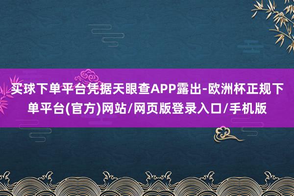 买球下单平台凭据天眼查APP露出-欧洲杯正规下单平台(官方)网站/网页版登录入口/手机版